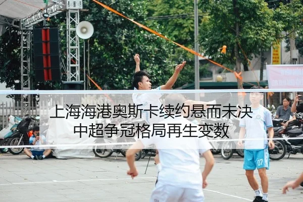 上海海港奥斯卡续约悬而未决 中超争冠格局再生变数